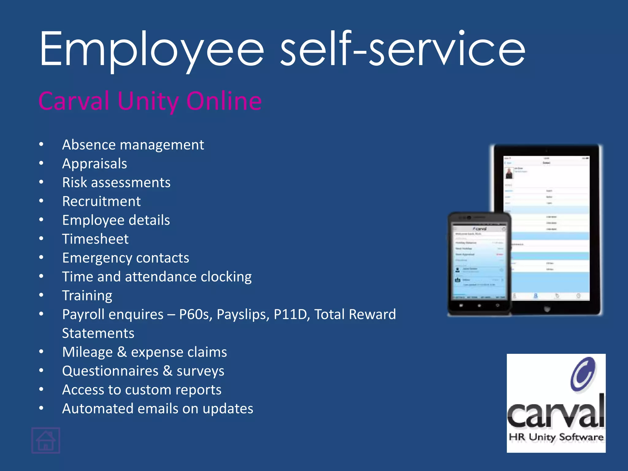 • Absence management
• Appraisals
• Risk assessments
• Recruitment
• Employee details
• Timesheet
• Emergency contacts
• Time and attendance clocking
• Training
• Payroll enquires – P60s, Payslips, P11D, Total Reward
Statements
• Mileage & expense claims
• Questionnaires & surveys
• Access to custom reports
• Automated emails on updates
Employee self-service
Carval Unity Online
 
