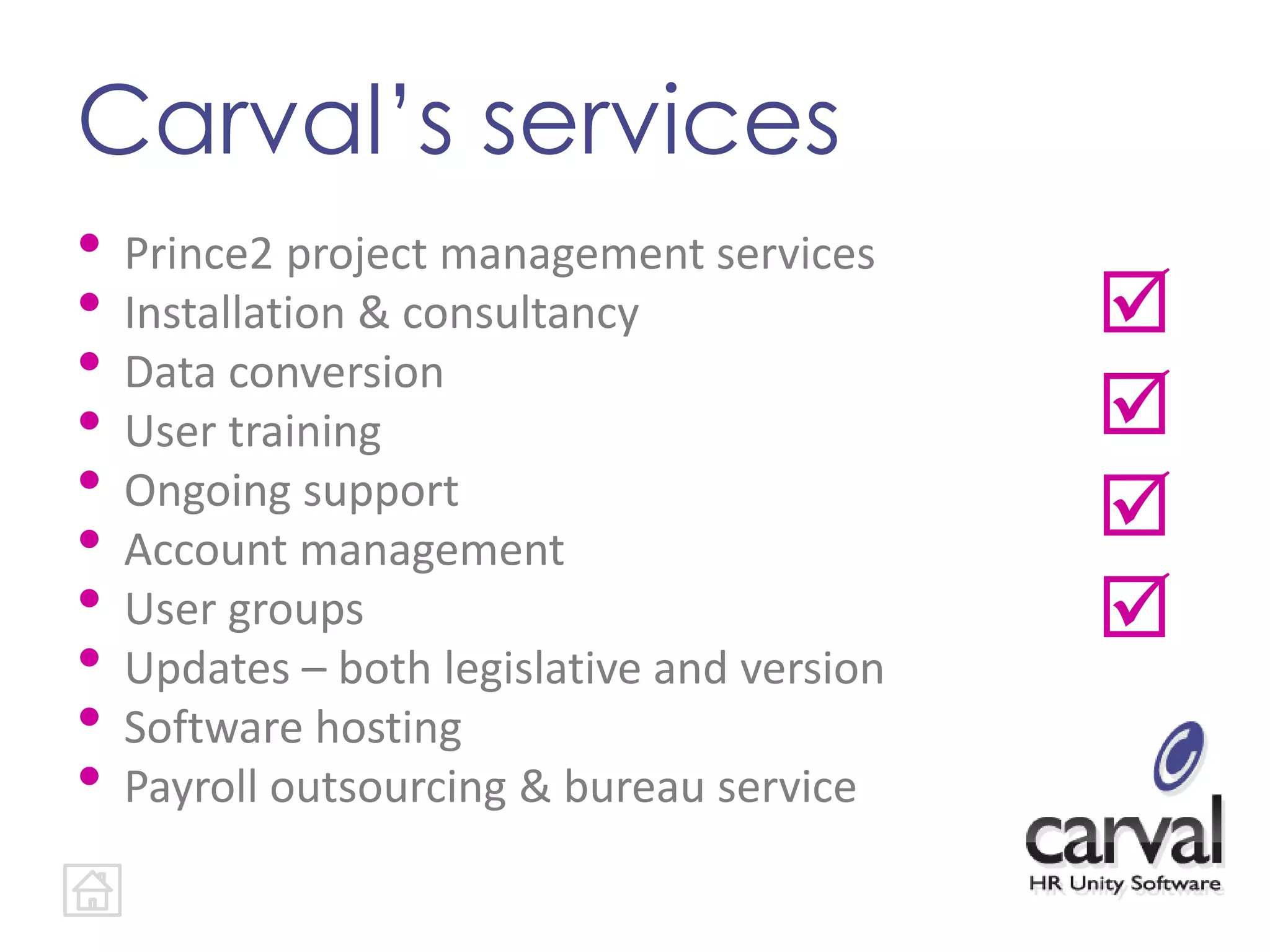 Carval’s services
• Prince2 project management services
• Installation & consultancy
• Data conversion
• User training
• Ongoing support
• Account management
• User groups
• Updates – both legislative and version
• Software hosting
• Payroll outsourcing & bureau service




 