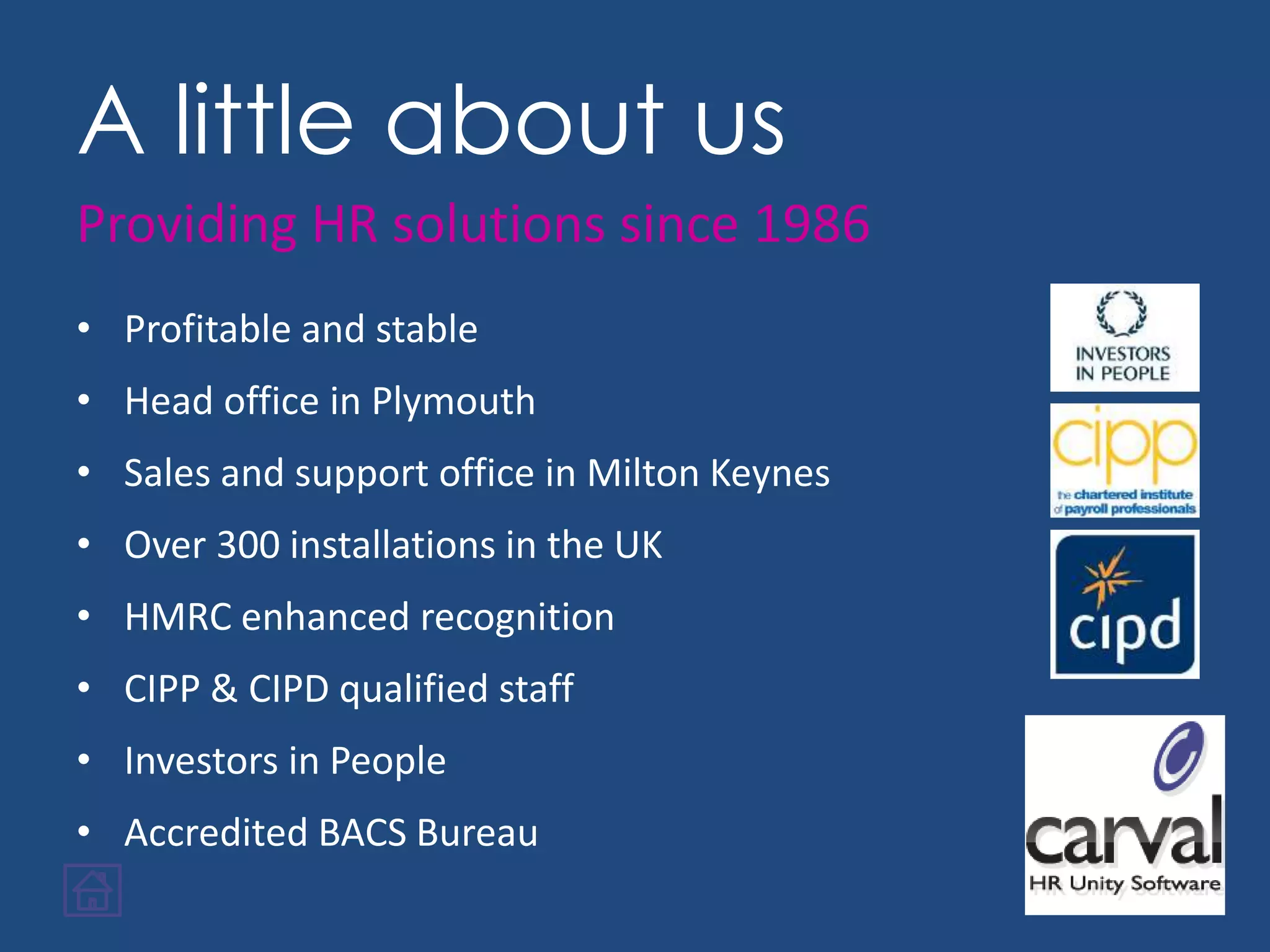 A little about us
• Profitable and stable
• Head office in Plymouth
• Sales and support office in Milton Keynes
• Over 300 installations in the UK
• HMRC enhanced recognition
• CIPP & CIPD qualified staff
• Investors in People
• Accredited BACS Bureau
Providing HR solutions since 1986
 