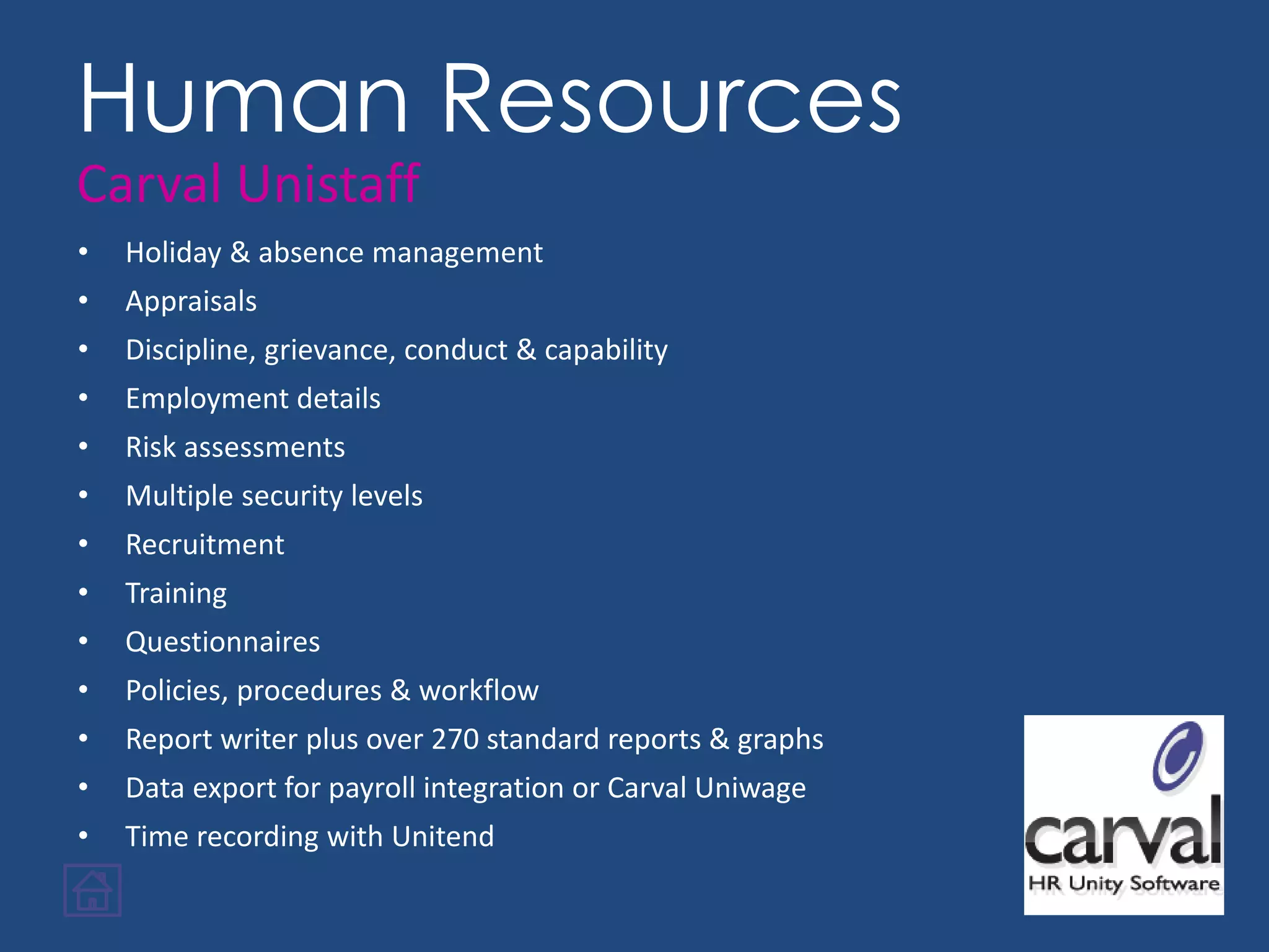 • Holiday & absence management
• Appraisals
• Discipline, grievance, conduct & capability
• Employment details
• Risk assessments
• Multiple security levels
• Recruitment
• Training
• Questionnaires
• Policies, procedures & workflow
• Report writer plus over 270 standard reports & graphs
• Data export for payroll integration or Carval Uniwage
• Time recording with Unitend
Human Resources
Carval Unistaff
 