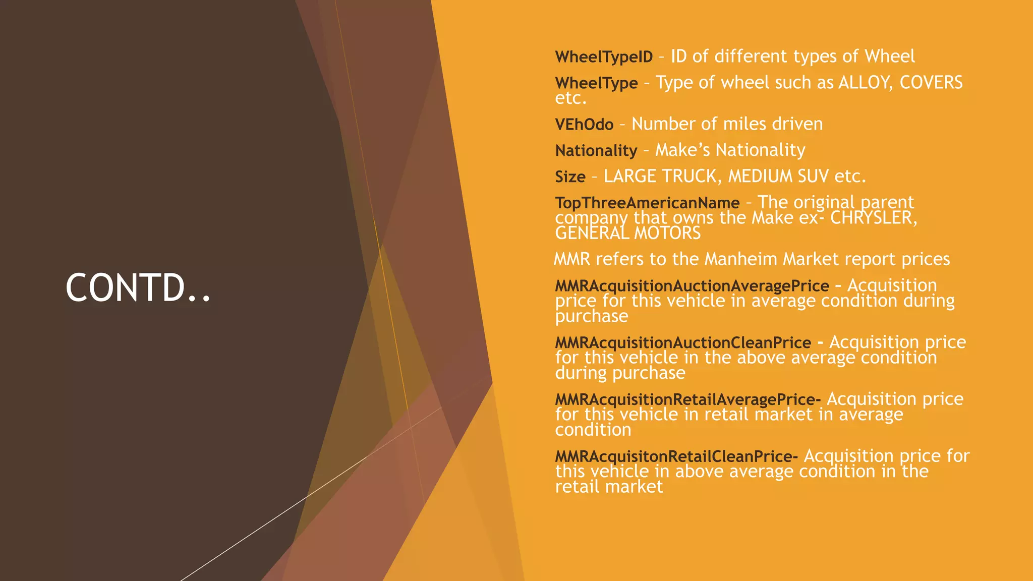 CONTD..
 WheelTypeID – ID of different types of Wheel
 WheelType – Type of wheel such as ALLOY, COVERS
etc.
 VEhOdo – Number of miles driven
 Nationality – Make’s Nationality
 Size – LARGE TRUCK, MEDIUM SUV etc.
 TopThreeAmericanName – The original parent
company that owns the Make ex- CHRYSLER,
GENERAL MOTORS
MMR refers to the Manheim Market report prices
 MMRAcquisitionAuctionAveragePrice – Acquisition
price for this vehicle in average condition during
purchase
 MMRAcquisitionAuctionCleanPrice - Acquisition price
for this vehicle in the above average condition
during purchase
 MMRAcquisitionRetailAveragePrice- Acquisition price
for this vehicle in retail market in average
condition
 MMRAcquisitonRetailCleanPrice- Acquisition price for
this vehicle in above average condition in the
retail market
 