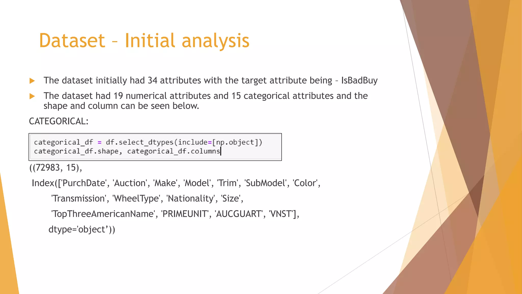 Dataset – Initial analysis
 The dataset initially had 34 attributes with the target attribute being – IsBadBuy
 The dataset had 19 numerical attributes and 15 categorical attributes and the
shape and column can be seen below.
CATEGORICAL:
((72983, 15),
Index(['PurchDate', 'Auction', 'Make', 'Model', 'Trim', 'SubModel', 'Color',
'Transmission', 'WheelType', 'Nationality', 'Size',
'TopThreeAmericanName', 'PRIMEUNIT', 'AUCGUART', 'VNST'],
dtype='object’))
 