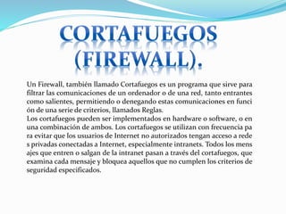 Un Firewall, también llamado Cortafuegos es un programa que sirve para
filtrar las comunicaciones de un ordenador o de una red, tanto entrantes
como salientes, permitiendo o denegando estas comunicaciones en funci
ón de una serie de criterios, llamados Reglas.
Los cortafuegos pueden ser implementados en hardware o software, o en
una combinación de ambos. Los cortafuegos se utilizan con frecuencia pa
ra evitar que los usuarios de Internet no autorizados tengan acceso a rede
s privadas conectadas a Internet, especialmente intranets. Todos los mens
ajes que entren o salgan de la intranet pasan a través del cortafuegos, que
examina cada mensaje y bloquea aquellos que no cumplen los criterios de
seguridad especificados.
 