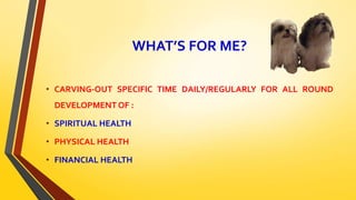 WHAT’S FOR ME?
• CARVING-OUT SPECIFIC TIME DAILY/REGULARLY FOR ALL ROUND
DEVELOPMENT OF :
• SPIRITUAL HEALTH
• PHYSICAL HEALTH
• FINANCIAL HEALTH
 
