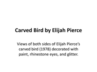 Carved Bird by Elijah Pierce

Views of both sides of Elijah Pierce’s
 carved bird (1978) decorated with
 paint, rhinestone eyes, and glitter.
 