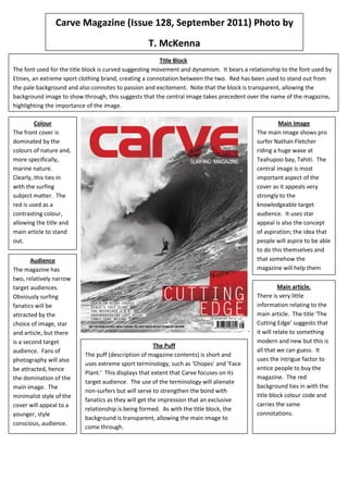Carve Magazine (Issue 128, September 2011) Photo by
                                                   T. McKenna
                                                         Title Block
The font used for the title block is curved suggesting movement and dynamism. It bears a relationship to the font used by
Etnies, an extreme sport clothing brand, creating a connotation between the two. Red has been used to stand out from
the pale background and also connotes to passion and excitement. Note that the block is transparent, allowing the
background image to show through, this suggests that the central image takes precedent over the name of the magazine,
highlighting the importance of the image.

         Colour                                                                                       Main Image
The front cover is                                                                           The main image shows pro
dominated by the                                                                             surfer Nathan Fletcher
colours of nature and,                                                                       riding a huge wave at
more specifically,                                                                           Teahupoo bay, Tahiti. The
marine nature.                                                                               central image is most
Clearly, this ties in                                                                        important aspect of the
with the surfing                                                                             cover as it appeals very
subject matter. The                                                                          strongly to the
red is used as a                                                                             knowledgeable target
contrasting colour,                                                                          audience. It uses star
allowing the title and                                                                       appeal is also the concept
main article to stand                                                                        of aspiration; the idea that
out.                                                                                         people will aspire to be able
                                                                                             to do this themselves and
       Audience                                                                              that somehow the
The magazine has                                                                             magazine will help them
two, relatively narrow                                                                       achieve it.
target audiences.                                                                                      Main article.
Obviously surfing                                                                            There is very little
fanatics will be                                                                             information relating to the
attracted by the                                                                             main article. The title ‘The
choice of image, star                                                                        Cutting Edge’ suggests that
and article, but there                                                                   -   it will relate to something
is a second target                                                                           modern and new but this is
                                                       The Puff
audience. Fans of                                                                            all that we can guess. It
                           The puff (description of magazine contents) is short and
photography will also                                                                        uses the intrigue factor to
                           uses extreme sport terminology, such as ‘Chopes’ and ‘Face
be attracted, hence                                                                          entice people to buy the
                           Plant.’ This displays that extent that Carve focuses on its
the domination of the                                                                        magazine. The red
                           target audience. The use of the terminology will alienate
main image. The                                                                              background ties in with the
                           non-surfers but will serve to strengthen the bond with
minimalist style of the                                                                      title block colour code and
                           fanatics as they will get the impression that an exclusive
cover will appeal to a                                                                       carries the same
                           relationship is being formed. As with the title block, the
younger, style                                                                               connotations.
                           background is transparent, allowing the main image to
conscious, audience.
                           come through.
 