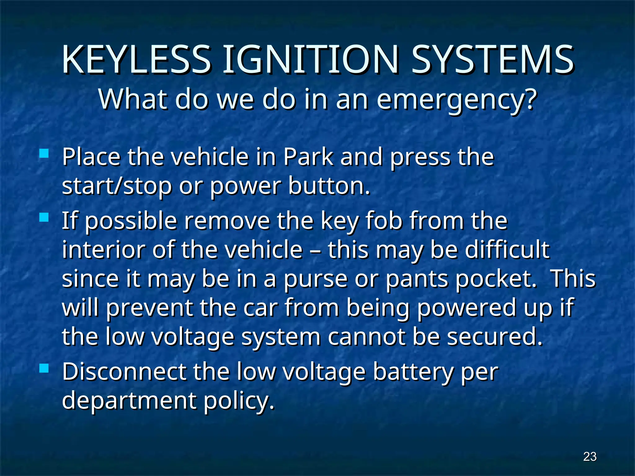 23
23
KEYLESS IGNITION SYSTEMS
KEYLESS IGNITION SYSTEMS
What do we do in an emergency?
What do we do in an emergency?
 Place the vehicle in Park and press the
Place the vehicle in Park and press the
start/stop or power button.
start/stop or power button.
 If possible remove the key fob from the
If possible remove the key fob from the
interior of the vehicle – this may be difficult
interior of the vehicle – this may be difficult
since it may be in a purse or pants pocket. This
since it may be in a purse or pants pocket. This
will prevent the car from being powered up if
will prevent the car from being powered up if
the low voltage system cannot be secured.
the low voltage system cannot be secured.
 Disconnect the low voltage battery per
Disconnect the low voltage battery per
department policy.
department policy.
 