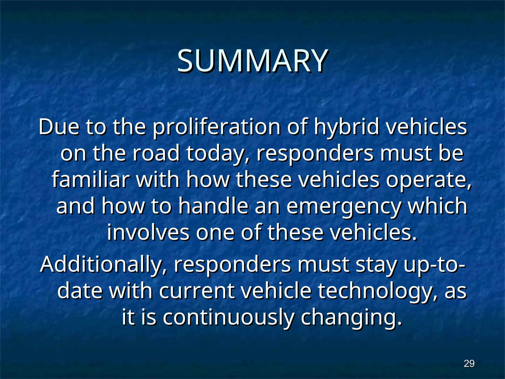 29
29
SUMMARY
SUMMARY
Due to the proliferation of hybrid vehicles
Due to the proliferation of hybrid vehicles
on the road today, responders must be
on the road today, responders must be
familiar with how these vehicles operate,
familiar with how these vehicles operate,
and how to handle an emergency which
and how to handle an emergency which
involves one of these vehicles.
involves one of these vehicles.
Additionally, responders must stay up-to-
Additionally, responders must stay up-to-
date with current vehicle technology, as
date with current vehicle technology, as
it is continuously changing.
it is continuously changing.
 