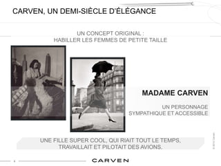 CARVEN, UN DEMI-SIÈCLE D’ÉLÉGANCE

                 UN CONCEPT ORIGINAL :
          HABILLER LES FEMMES DE PETITE TAILLE




                                       MADAME CARVEN
                                            UN PERSONNAGE
                                  SYMPATHIQUE ET ACCESSIBLE




                                                              © 2012 Carven
      UNE FILLE SUPER COOL, QUI RIAIT TOUT LE TEMPS,
            TRAVAILLAIT ET PILOTAIT DES AVIONS.

4
 