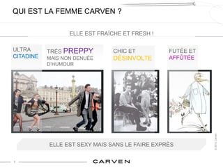 QUI EST LA FEMME CARVEN ?

                  ELLE EST FRAÎCHE ET FRESH !

ULTRA      TRÈS PREPPY          CHIC ET         FUTÉE ET
CITADINE   MAIS NON DENUÉE      DÉSINVOLTE      AFFÛTÉE
           D’HUMOUR




                                                           © 2012 Carven
           ELLE EST SEXY MAIS SANS LE FAIRE EXPRÈS

7
 