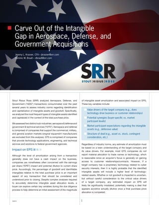 Carve Out of the Intangible
   Gap in Aerospace, Defense, and
   Government Acquisitions
   Jeremy L. Krasner, CFA – jkrasner@srr.com
   Dominic M. Brault – dbrault@srr.com




Stout Risius Ross (SRR) analyzed Aerospace, Defense, and              of intangible asset amortization and associated impact on EPS.
Government (“ADG”) transactions consummated over the past             These key variables include:
several years to assess industry norms regarding identification
and capitalization of intangible assets and goodwill. Specifically,       ■ Value drivers of the target company (e.g., does
we analyzed the most frequent types of intangible assets identified         technology drive business or customer relationships)
and capitalized in the context of the total purchase price.               ■ Potential synergies (buyer-speciﬁc vs. market
                                                                            participant levels)
We assessed two distinct sub-industries: aerospace & defense and
government & technical services (“GTS”). Aerospace and defense            ■ Market participant expectations regarding the intangible
is comprised of companies that support the commercial, military,            assets (e.g., defensive value)
and general aviation markets (original equipment manufacturers            ■ Structure of deal (e.g., asset vs. stock, contingent
are excluded from this analysis). GTS is comprised of companies             consideration, etc.)
that provide technology applications, engineering, and technical
services and solutions to federal government agencies.                Regardless of industry norms, any estimate of amortization must
                                                                      be based on a keen understanding of the target company and
Impact on EPS ■ ■ ■                                                   its value drivers. For example, most GTS companies do not

Although the level of amortization arising from a transaction         report material allocation to trade names or technology, which

generally does not have a cash impact on the business,                is reasonable since an acquirer’s focus is generally on gaining

companies are nonetheless often concerned with the earnings           access to customer relationships/contracts. However, if a

per share (“EPS”) impact and potential dilution to current share      target company has a proprietary technology related to cyber

price. Accordingly, the percentage of goodwill and identifiable       security interests, then it is highly probable that the identified

intangibles relative to the total purchase price is an important      intangible assets will include a higher level of technology-

aspect of any transaction that should be considered and               related assets. Whether or not goodwill is impacted is uncertain,

understood prior to closing. Despite complex analyses required        but without careful consideration to the critical value drivers

to accurately determine intangible asset allocation levels, a         of a target company, any estimated impact on EPS will

buyer can explore certain key variables during the due diligence      likely be significantly misstated; potentially making a deal that

process to help determine an initial assessment of the magnitude      appears accretive actually dilutive once a final purchase price
                                                                      allocation is completed.


©2010                                                                 1
 