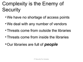 Complexity is the Enemy of
Security
• We have no shortage of access points
• We deal with any number of vendors
• Threats come from outside the libraries
• Threats come from inside the libraries
•Our libraries are full of people
IT Security For Libraries
 