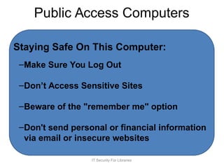 Public Access Computers
Staying Safe On This Computer:
–Make Sure You Log Out
–Don’t Access Sensitive Sites
–Beware of the "remember me" option
–Don't send personal or financial information
via email or insecure websites
IT Security For Libraries
 