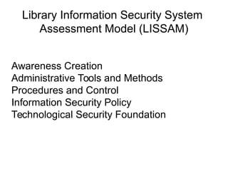 Library Information Security System
Assessment Model (LISSAM)
Awareness Creation
Administrative Tools and Methods
Procedures and Control
Information Security Policy
Technological Security Foundation
 