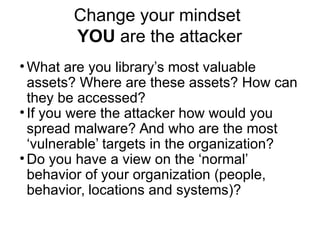Change your mindset
YOU are the attacker
• What are you library’s most valuable
assets? Where are these assets? How can
they be accessed?
• If you were the attacker how would you
spread malware? And who are the most
‘vulnerable’ targets in the organization?
• Do you have a view on the ‘normal’
behavior of your organization (people,
behavior, locations and systems)?
 