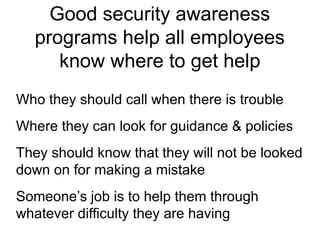 Good security awareness
programs help all employees
know where to get help
Who they should call when there is trouble
Where they can look for guidance & policies
They should know that they will not be looked
down on for making a mistake
Someone’s job is to help them through
whatever difficulty they are having
 