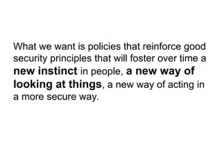 What we want is policies that reinforce good
security principles that will foster over time a
new instinct in people, a new way of
looking at things, a new way of acting in
a more secure way.
 