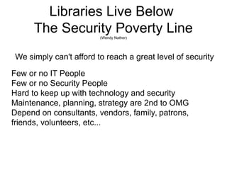 Libraries Live Below
The Security Poverty Line(Wendy Nather)
We simply can't afford to reach a great level of security
Few or no IT People
Few or no Security People
Hard to keep up with technology and security
Maintenance, planning, strategy are 2nd to OMG
Depend on consultants, vendors, family, patrons,
friends, volunteers, etc...
 