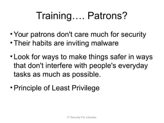 Training…. Patrons?
• Your patrons don't care much for security
• Their habits are inviting malware
• Look for ways to make things safer in ways
that don't interfere with people's everyday
tasks as much as possible.
• Principle of Least Privilege
IT Security For Libraries
 
