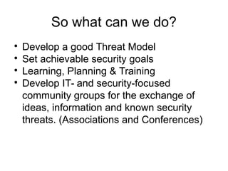 So what can we do?

Develop a good Threat Model

Set achievable security goals

Learning, Planning & Training

Develop IT- and security-focused
community groups for the exchange of
ideas, information and known security
threats. (Associations and Conferences)
 