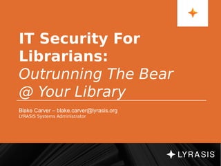 IT Security For
Librarians:
Outrunning The Bear
@ Your Library
Blake Carver – blake.carver@lyrasis.org
LYRASIS Systems Administrator
 