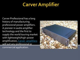 Carver Professional has a long
history of manufacturing
professional power amplifiers.
A pioneer in audio amplifier
technology and the first to
supply the world touring market
with lightweight/high-power
amplification, Carver amplifiers
will suit any professional or
commercial application.
 