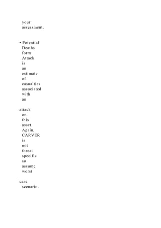 your
assessment.
• Potential
Deaths
form
Attack
is
an
estimate
of
casualties
associated
with
an
attack
on
this
asset.
Again,
CARVER
is
not
threat
specific
so
assume
worst
case
scenario.
 