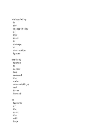 Vulnerability
is
the
susceptibility
of
this
asset
to
damage
or
destruction.
Ignore
anything
related
to
access
(we
covered
that
under
Accessibility)
and
focus
instead
on
features
of
the
asset
that
will
help
 