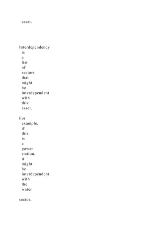 asset.
Interdependency
is
a
list
of
sectors
that
might
be
interdependent
with
this
asset.
For
example,
if
this
is
a
power
station,
it
might
be
interdependent
with
the
water
sector,
 