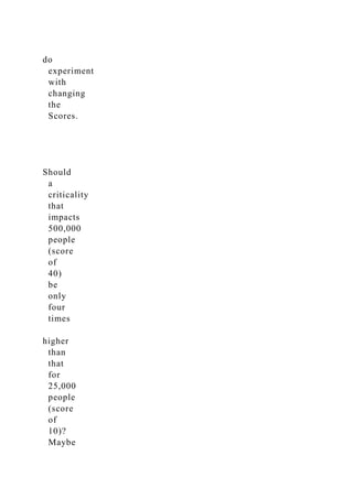 do
experiment
with
changing
the
Scores.
Should
a
criticality
that
impacts
500,000
people
(score
of
40)
be
only
four
times
higher
than
that
for
25,000
people
(score
of
10)?
Maybe
 