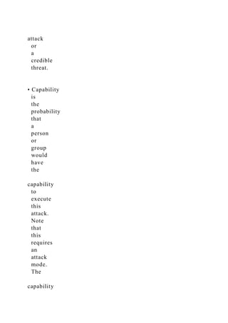 attack
or
a
credible
threat.
• Capability
is
the
probability
that
a
person
or
group
would
have
the
capability
to
execute
this
attack.
Note
that
this
requires
an
attack
mode.
The
capability
 