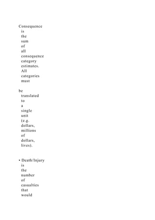 Consequence
is
the
sum
of
all
consequence
category
estimates.
All
categories
must
be
translated
to
a
single
unit
(e.g.
dollars,
millions
of
dollars,
lives).
• Death/Injury
is
the
number
of
casualties
that
would
 