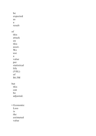 be
expected
as
a
result
of
this
attack
on
this
asset.
We
use
a
value
per
statistical
life
(VSL)
of
$6.5M
but
this
can
be
adjusted.
• Economic
Loss
is
the
estimated
value
 