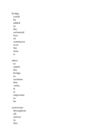 bridge
could
be
added
to
the
estimated
loss
of
commerce
over
the
time
it
takes
to
repair
the
bridge
to
estimate
this
value.
It
is
important
to
be
consistent
throughout
all
entries
in
this
 