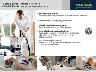 Tiesiog gerai – mums neužteko.
 CARVEX PS 420: nauja siaurapjūklių karta.
                                                                                                         Įrankiai reikliam vartotojui



                                                      1. Dar tikslesnis pjūvis.
                                                         Patobulintos štoko kreipiančiosios neprilygstamam tikslumui.


                                                      Ankstesnės kartos siaurapjūklių privalumai:

                                                      2. Didelė galia greitesniam darbui.
                                                         Dėka 3,800 aps./min ir EC-TEC variklio.

                                                      3. Nepriekaištingi kreiviniai pjūviai.
                                                         Lygiagrečios atramos iš kieto lydinio, kaip trečioji
                                                         pjūklelio kreipiančioji, garantuoja ypatingą
                                                         pjūvio tikslumą.

                                                      4. Lengvas ir ergonomiškas.
                                                         Svoris tik 1.9 kg (su elektros maitinimo laidu) arba
                                                         2.3 kg (akumuliatorinis).




| Skaidrė 2 | Rudens naujienos 2012 | CARVEX PS 420                                                                  www.festool.lt
 
