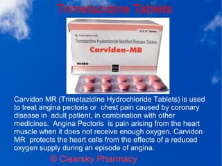 Trimetazidine Tablets
© Clearsky Pharmacy
Carvidon MR (Trimetazidine Hydrochloride Tablets) is used
to treat angina pectoris or chest pain caused by coronary
disease in adult patient, in combination with other
medicines. Angina Pectoris is pain arising from the heart
muscle when it does not receive enough oxygen. Carvidon
MR protects the heart cells from the effects of a reduced
oxygen supply during an episode of angina.
 