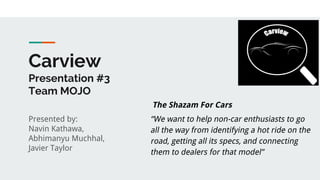 Carview
Presentation #3
Team MOJO
Presented by:
Navin Kathawa,
Abhimanyu Muchhal,
Javier Taylor
“We want to help non-car enthusiasts to go
all the way from identifying a hot ride on the
road, getting all its specs, and connecting
them to dealers for that model”
The Shazam For Cars
 