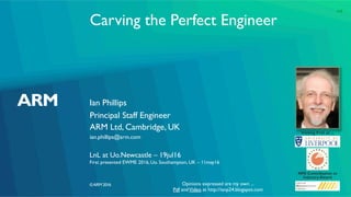 ©ARM 2016
Carving the Perfect Engineer
Ian Phillips
LnL at Uo.Newcastle – 19jul16
First presented EWME 2016, Uo. Southampton, UK – 11may16
Principal Staff Engineer
ARM Ltd, Cambridge, UK
ian.phillips@arm.com
Visiting Prof. at ...
NMI Contribution to
Industry Award
Opinions expressed are my own ...
Pdf andVideo at http://ianp24.blogspot.com
1v0
 