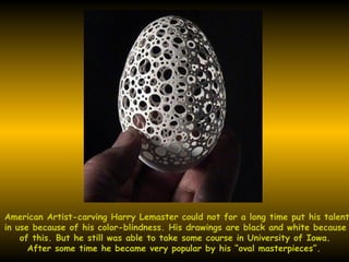 American Artist-carving Harry Lemaster could not for a long time put his talent  in use because of his color-blindness. His drawings are black and white because  of this. But he still was able to take some course in University of Iowa. After some time he became very popular by his “oval masterpieces”. 