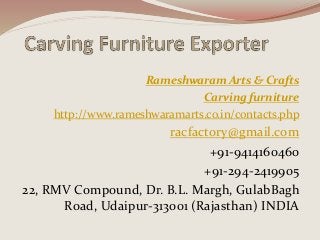 Rameshwaram Arts & Crafts
Carving furniture
http://www.rameshwaramarts.co.in/contacts.php
racfactory@gmail.com
+91-9414160460
+91-294-2419905
22, RMV Compound, Dr. B.L. Margh, GulabBagh
Road, Udaipur-313001 (Rajasthan) INDIA
 