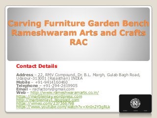 Carving Furniture Garden Bench
Rameshwaram Arts and Crafts
RAC
Contact Details
Address – 22, RMV Compound, Dr. B.L. Margh, Gulab Bagh Road,
Udaipur-313001 (Rajasthan) INDIA
Mobile – +91-9414160460
Telephone – +91-294-2419905
Email – racfactory@gmail.com
Web – http://www.rameshwaramarts.co.in/
https://marbleinlay.wordpress.com
http://marbleinlay1.blogspot.com
https://vimeo.com/237366798
https://www.youtube.com/watch?v=XnIn2Y3gRLk
 