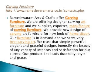  Rameshwaram Arts & Crafts offer Carving
Furniture. We are offering designer carving art
furniture and we supplier, exporter, manufacture
of carving furniture. We provide new design of
carving art furniture for new look of home décor.
Our furniture is in demand and we serve very
best carving art. We trust that simple powerful
elegant and graceful designs intensify the beauty
of any variety of interiors and satisfaction for our
clients. Our product line leads durability, style
and grace.
 