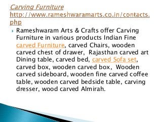  Rameshwaram Arts & Crafts offer Carving
Furniture in various products Indian Fine
carved Furniture, carved Chairs, wooden
carved chest of drawer, Rajasthan carved art
Dining table, carved bed, carved Sofa set,
carved box, wooden carved box, Wooden
carved sideboard, wooden fine carved coffee
table, wooden carved bedside table, carving
dresser, wood carved Almirah.
 