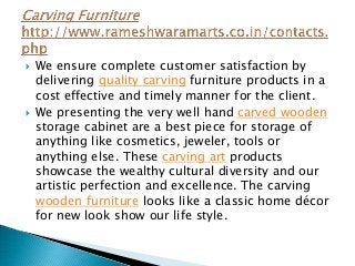  We ensure complete customer satisfaction by
delivering quality carving furniture products in a
cost effective and timely manner for the client.
 We presenting the very well hand carved wooden
storage cabinet are a best piece for storage of
anything like cosmetics, jeweler, tools or
anything else. These carving art products
showcase the wealthy cultural diversity and our
artistic perfection and excellence. The carving
wooden furniture looks like a classic home décor
for new look show our life style.
 