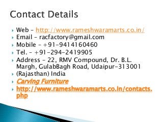  Web – http://www.rameshwaramarts.co.in/
 Email – racfactory@gmail.com
 Mobile – +91-9414160460
 Tel. – +91-294-2419905
 Address – 22, RMV Compound, Dr. B.L.
Margh, GulabBagh Road, Udaipur-313001
 (Rajasthan) India
 Carving Furniture
 http://www.rameshwaramarts.co.in/contacts.
php
 