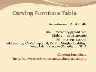 Rameshwaram Art & Crafts
Email – racfactory@gmail.com
Mobile – +91-9414160460
Tel. – +91-294-2419905
Address – 22, RMV Compound, Dr. B.L. Margh, GulabBagh
Road, Udaipur-313001 (Rajasthan) INDIA
Carving Furniture
http://www.rameshwaramarts.co.in/contacts.php
 