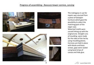 Progress of assembling : Bass(left) tower cornice, carving
The mahogany in use for
repairs was sourced from
a piece of Geo...