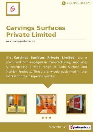 +91-9953364123

Carvings Surfaces
Private Limited
www.carvingssurfaces.com

W e , Carvings Surfaces Private Limited, are a
prominent ﬁrm engaged in manufacturing, supplying
& distributing a wide range of Solid Surface and
Interior Products. These are widely acclaimed in the
market for their superior quality.

A Member of

 
