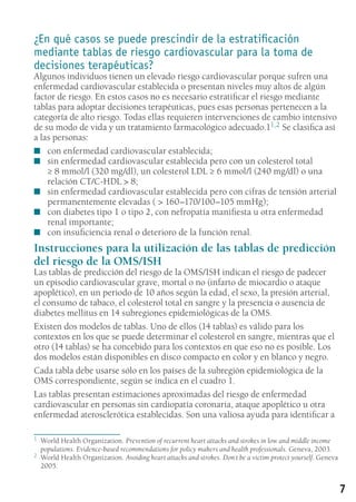7
¿En qué casos se puede prescindir de la estratificación
mediante tablas de riesgo cardiovascular para la toma de
decisiones terapéuticas?
Algunos individuos tienen un elevado riesgo cardiovascular porque sufren una
enfermedad cardiovascular establecida o presentan niveles muy altos de algún
factor de riesgo. En estos casos no es necesario estratificar el riesgo mediante
tablas para adoptar decisiones terapéuticas, pues esas personas pertenecen a la
categoría de alto riesgo. Todas ellas requieren intervenciones de cambio intensivo
de su modo de vida y un tratamiento farmacológico adecuado.11,2 Se clasifica así
a las personas:
con enfermedad cardiovascular establecida;■■
sin enfermedad cardiovascular establecida pero con un colesterol total■■
≥ 8 mmol/l (320 mg/dl), un colesterol LDL ≥ 6 mmol/l (240 mg/dl) o una
relación CT/C-HDL  8;
sin enfermedad cardiovascular establecida pero con cifras de tensión arterial■■
permanentemente elevadas (  160–170/100–105 mmHg);
con diabetes tipo 1 o tipo 2, con nefropatía manifiesta u otra enfermedad■■
renal importante;
con insuficiencia renal o deterioro de la función renal.■■
Instrucciones para la utilización de las tablas de predicción
del riesgo de la OMS/ISH
Las tablas de predicción del riesgo de la OMS/ISH indican el riesgo de padecer
un episodio cardiovascular grave, mortal o no (infarto de miocardio o ataque
apoplético), en un periodo de 10 años según la edad, el sexo, la presión arterial,
el consumo de tabaco, el colesterol total en sangre y la presencia o ausencia de
diabetes mellitus en 14 subregiones epidemiológicas de la OMS.
Existen dos modelos de tablas. Uno de ellos (14 tablas) es válido para los
contextos en los que se puede determinar el colesterol en sangre, mientras que el
otro (14 tablas) se ha concebido para los contextos en que eso no es posible. Los
dos modelos están disponibles en disco compacto en color y en blanco y negro.
Cada tabla debe usarse sólo en los países de la subregión epidemiológica de la
OMS correspondiente, según se indica en el cuadro 1.
Las tablas presentan estimaciones aproximadas del riesgo de enfermedad
cardiovascular en personas sin cardiopatía coronaria, ataque apoplético u otra
enfermedad aterosclerótica establecidas. Son una valiosa ayuda para identificar a
1	 World Health Organization. Prevention of recurrent heart attacks and strokes in low and middle income
populations. Evidence-based recommendations for policy makers and health professionals. Geneva, 2003.
2	 World Health Organization. Avoiding heart attacks and strokes. Don`t be a victim protect yourself. Geneva
2005.
 