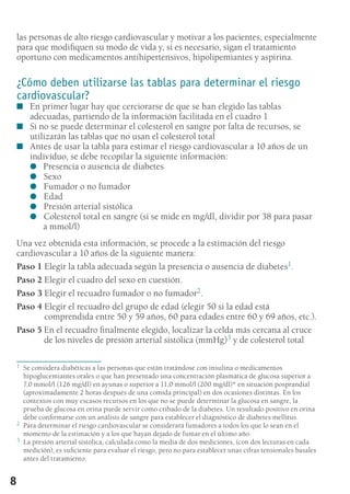 8
las personas de alto riesgo cardiovascular y motivar a los pacientes, especialmente
para que modifiquen su modo de vida y, si es necesario, sigan el tratamiento
oportuno con medicamentos antihipertensivos, hipolipemiantes y aspirina.
¿Cómo deben utilizarse las tablas para determinar el riesgo
cardiovascular?
En primer lugar hay que cerciorarse de que se han elegido las tablas■■
adecuadas, partiendo de la información facilitada en el cuadro 1
Si no se puede determinar el colesterol en sangre por falta de recursos, se■■
utilizarán las tablas que no usan el colesterol total
Antes de usar la tabla para estimar el riesgo cardiovascular a 10 años de un■■
individuo, se debe recopilar la siguiente información:
Presencia o ausencia de diabetes●●
	Sexo●●
	Fumador o no fumador●●
	Edad●●
	Presión arterial sistólica●●
	Colesterol total en sangre (si se mide en mg/dl, dividir por 38 para pasar●●
a mmol/l)
Una vez obtenida esta información, se procede a la estimación del riesgo
cardiovascular a 10 años de la siguiente manera:
Paso 1 Elegir la tabla adecuada según la presencia o ausencia de diabetes1.
Paso 2 Elegir el cuadro del sexo en cuestión.
Paso 3 Elegir el recuadro fumador o no fumador2.
Paso 4 Elegir el recuadro del grupo de edad (elegir 50 si la edad está
comprendida entre 50 y 59 años, 60 para edades entre 60 y 69 años, etc.).
Paso 5 En el recuadro finalmente elegido, localizar la celda más cercana al cruce
de los niveles de presión arterial sistólica (mmHg)3 y de colesterol total
1	 Se considera diabéticas a las personas que están tratándose con insulina o medicamentos
hipoglucemiantes orales o que han presentado una concentración plasmática de glucosa superior a
7,0 mmol/l (126 mg/dl) en ayunas o superior a 11,0 mmol/l (200 mg/dl)* en situación posprandial
(aproximadamente 2 horas después de una comida principal) en dos ocasiones distintas. En los
contextos con muy escasos recursos en los que no se puede determinar la glucosa en sangre, la
prueba de glucosa en orina puede servir como cribado de la diabetes. Un resultado positivo en orina
debe confirmarse con un análisis de sangre para establecer el diagnóstico de diabetes mellitus.
2	 Para determinar el riesgo cardiovascular se considerará fumadores a todos los que lo sean en el
momento de la estimación y a los que hayan dejado de fumar en el último año.
3	 La presión arterial sistólica, calculada como la media de dos mediciones, (con dos lecturas en cada
medición), es suficiente para evaluar el riesgo, pero no para establecer unas cifras tensionales basales
antes del tratamiento.
 